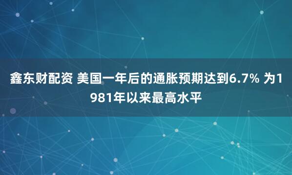 鑫东财配资 美国一年后的通胀预期达到6.7% 为1981年以来最高水平