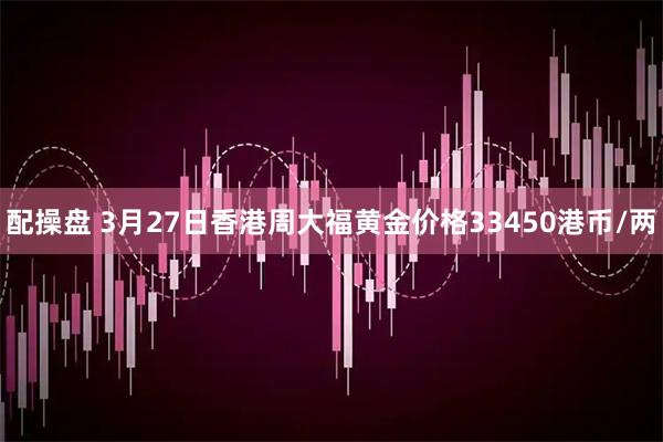 配操盘 3月27日香港周大福黄金价格33450港币/两
