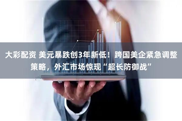大彩配资 美元暴跌创3年新低！跨国美企紧急调整策略，外汇市场惊现“超长防御战”