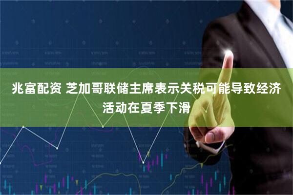 兆富配资 芝加哥联储主席表示关税可能导致经济活动在夏季下滑