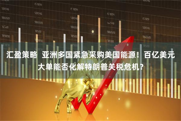 汇盈策略  亚洲多国紧急采购美国能源！百亿美元大单能否化解特朗普关税危机？