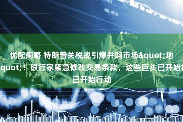 优配痢略 特朗普关税战引爆并购市场&quot;地震&quot;！银行家紧急修改交易条款，这些巨头已开始行动