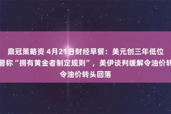 鼎冠策略资 4月21日财经早餐：美元创三年低位，特朗普称“拥有黄金者制定规则”，美伊谈判缓解令油价转头回落