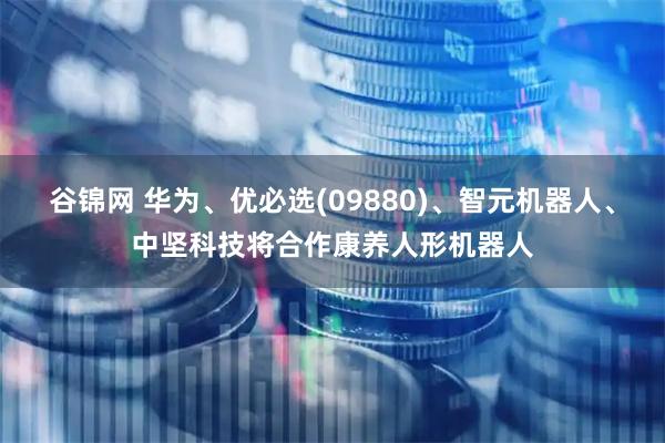 谷锦网 华为、优必选(09880)、智元机器人、中坚科技将合作康养人形机器人