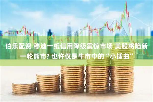 伯乐配资 穆迪一纸信用降级震惊市场 美股将陷新一轮熊市? 也许仅是牛市中的“小插曲”
