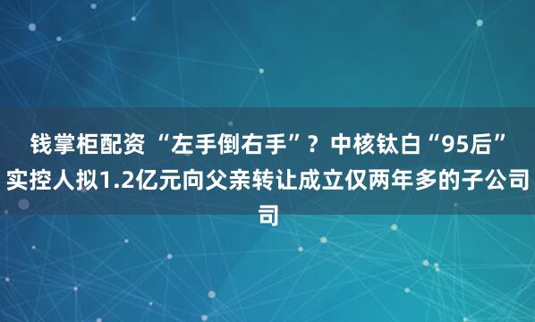 钱掌柜配资 “左手倒右手”？中核钛白“95后”实控人拟1.2亿元向父亲转让成立仅两年多的子公司