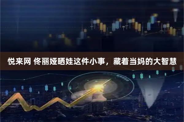 悦来网 佟丽娅晒娃这件小事，藏着当妈的大智慧