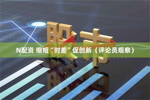 N配资 缩短“时差”促创新（评论员观察）