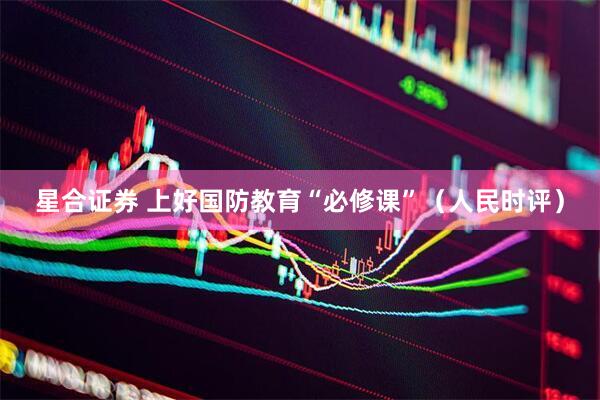 星合证券 上好国防教育“必修课”（人民时评）