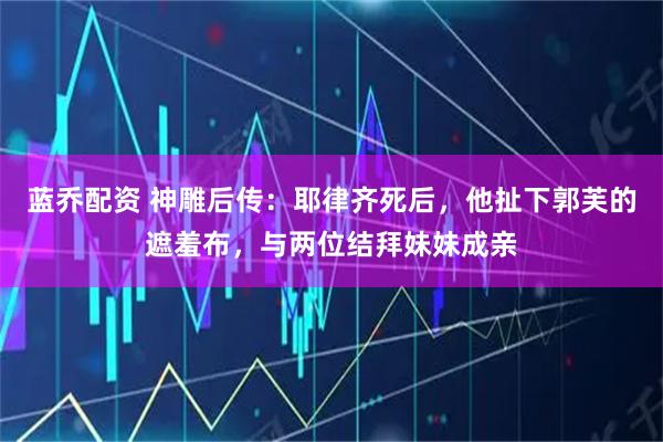 蓝乔配资 神雕后传：耶律齐死后，他扯下郭芙的遮羞布，与两位结拜妹妹成亲