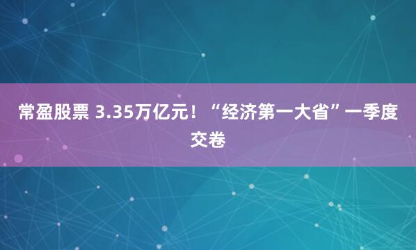 常盈股票 3.35万亿元！“经济第一大省”一季度交卷
