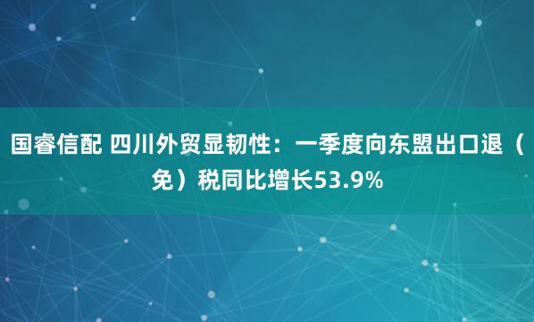国睿信配 四川外贸显韧性：一季度向东盟出口退（免）税同比增长53.9%