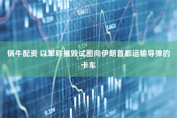 锅牛配资 以军称摧毁试图向伊朗首都运输导弹的卡车