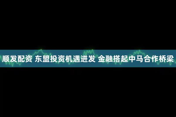顺发配资 东盟投资机遇迸发 金融搭起中马合作桥梁