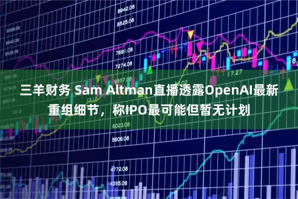 三羊财务 Sam Altman直播透露OpenAI最新重组细节，称IPO最可能但暂无计划