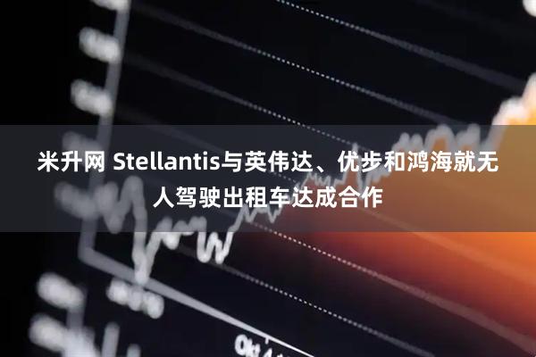 米升网 Stellantis与英伟达、优步和鸿海就无人驾驶出租车达成合作