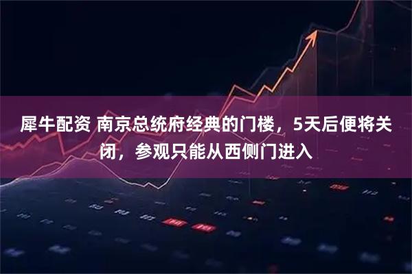 犀牛配资 南京总统府经典的门楼，5天后便将关闭，参观只能从西侧门进入