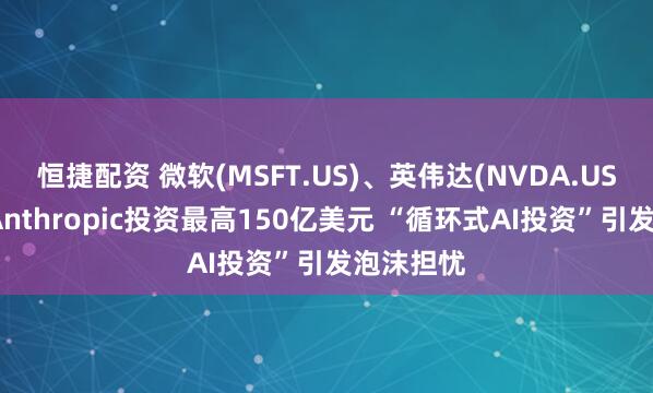 恒捷配资 微软(MSFT.US)、英伟达(NVDA.US)宣布向Anthropic投资最高150亿美元 “循环式AI投资”引发泡沫担忧