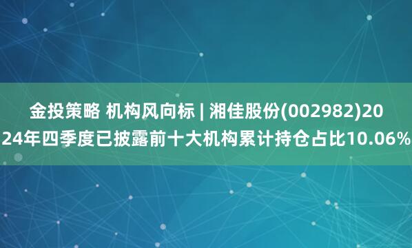金投策略 机构风向标 | 湘佳股份(002982)2024年四季度已披露前十大机构累计持仓占比10.06%