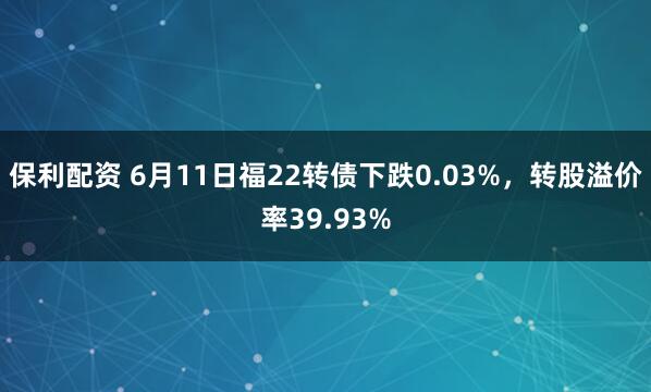 保利配资 6月11日福22转债下跌0.03%，转股溢价率39.93%