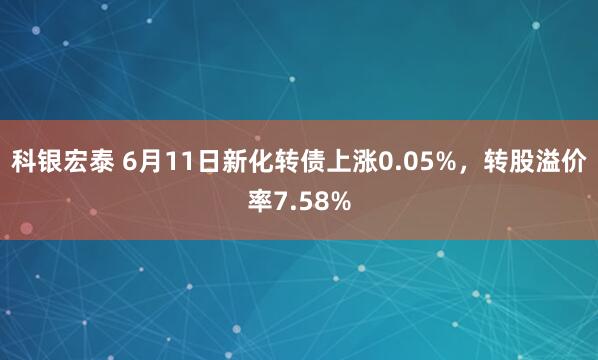 科银宏泰 6月11日新化转债上涨0.05%，转股溢价率7.58%