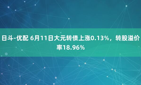 日斗-优配 6月11日大元转债上涨0.13%，转股溢价率18.96%
