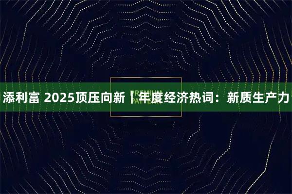 添利富 2025顶压向新｜年度经济热词：新质生产力