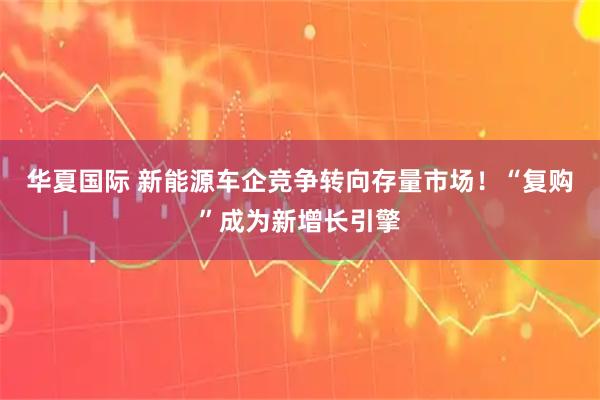 华夏国际 新能源车企竞争转向存量市场！“复购”成为新增长引擎