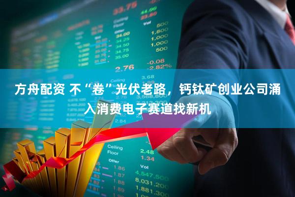 方舟配资 不“卷”光伏老路，钙钛矿创业公司涌入消费电子赛道找新机