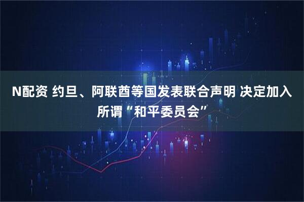N配资 约旦、阿联酋等国发表联合声明 决定加入所谓“和平委员会”