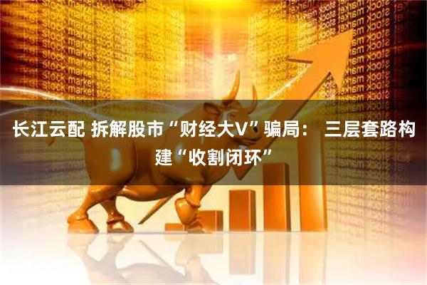 长江云配 拆解股市“财经大V”骗局： 三层套路构建“收割闭环”