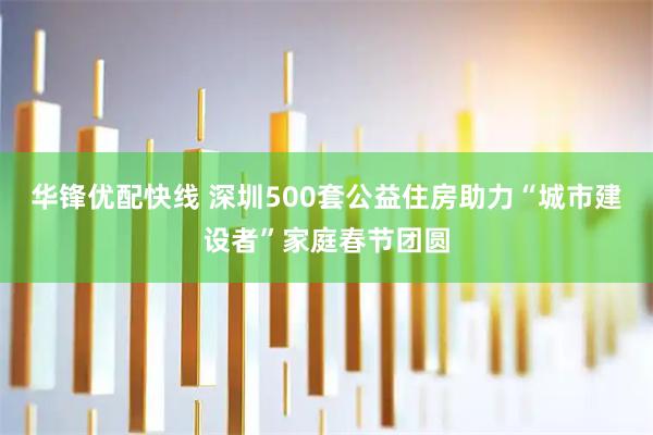 华锋优配快线 深圳500套公益住房助力“城市建设者”家庭春节团圆