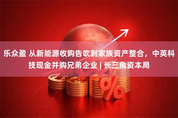 乐众盈 从新能源收购告吹到家族资产整合，中英科技现金并购兄弟企业 | 长三角资本局