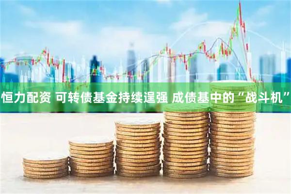 恒力配资 可转债基金持续逞强 成债基中的“战斗机”