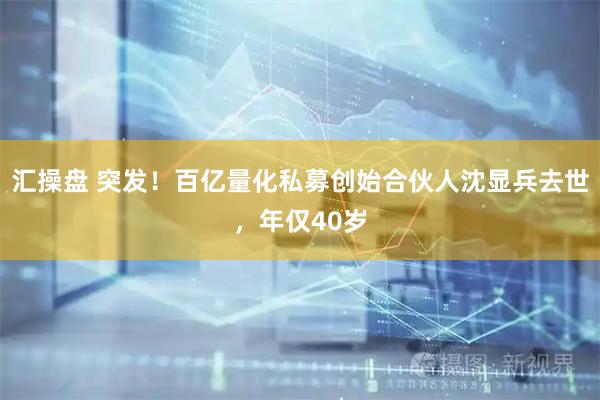 汇操盘 突发！百亿量化私募创始合伙人沈显兵去世，年仅40岁