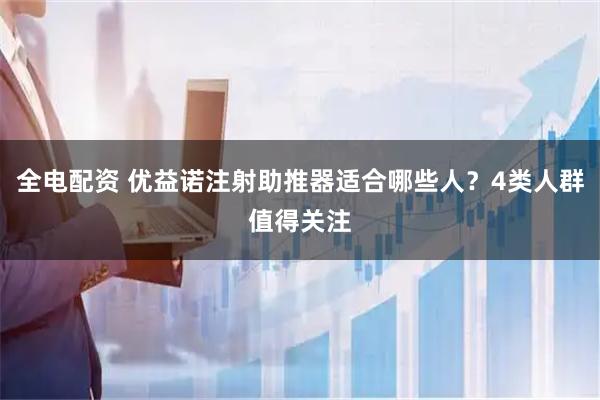 全电配资 优益诺注射助推器适合哪些人？4类人群值得关注